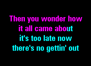 Then you wonder how
it all came about

it's too late now
there's no gettin' out