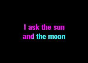 I ask the sun

and the moon