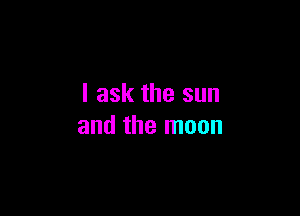 I ask the sun

and the moon