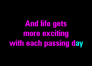 And life gets

more exciting
with each passing day