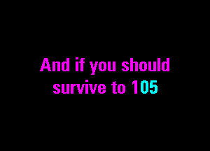 And if you should

survive to 105