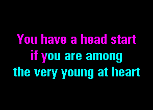 You have a head start

if you are among
the very young at heart