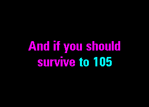 And if you should

survive to 105