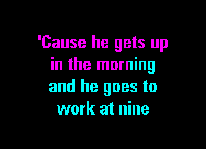 'Cause he gets up
in the morning

and he goes to
work at nine