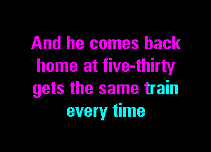 And he comes back
home at five-thirty

gets the same train
every time