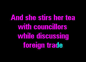 And she stirs her tea
with councillors

while discussing
foreign trade