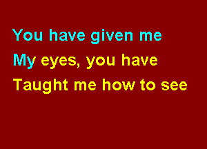 You have given me
My eyes, you have

Taught me how to see