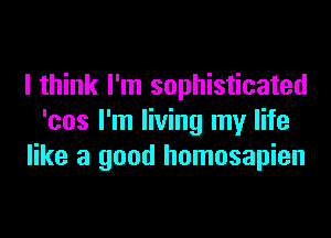 I think I'm sophisticated
'cos I'm living my life
like a good homosapien