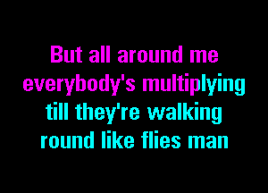 But all around me
everybody's multiplying
till they're walking
round like flies man