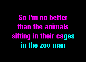 So I'm no better
than the animals

sitting in their cages
in the zoo man