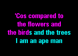 'Cos compared to
the flowers and

the birds and the trees
I am an ape man