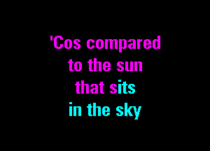 'Cos compared
to the sun

that sits
in the sky