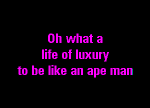 Oh what a

life of luxury
to he like an ape man