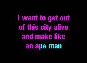 I want to get out
of this city alive

and make like
an ape man