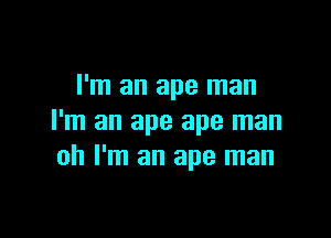 I'm an ape man

I'm an ape ape man
oh I'm an ape man