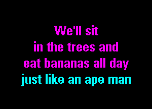 We'll sit
in the trees and

eat bananas all day
just like an ape man