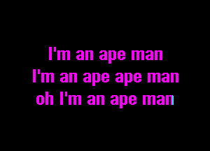 I'm an ape man

I'm an ape ape man
oh I'm an ape man