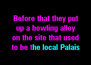 Before that they put
up a bowling alley

on the site that used
to he the local Palais