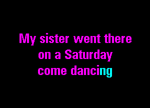 My sister went there

on a Saturday
come dancing