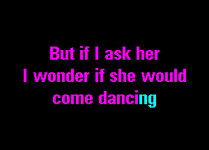 But if I ask her

I wonder if she would
come dancing