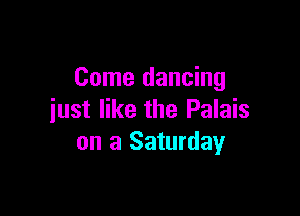 Come dancing

just like the Palais
on a Saturday