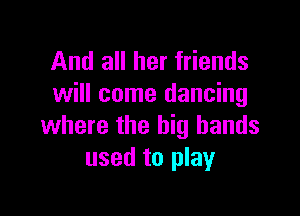 And all her friends
will come dancing

where the big hands
used to play