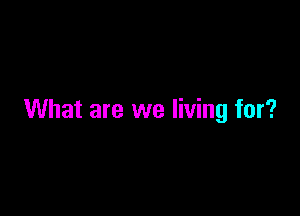 What are we living for?