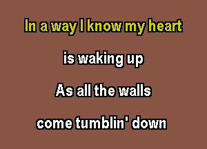 In a way I know my heart

is waking up
As all the walls

come tumblin' down