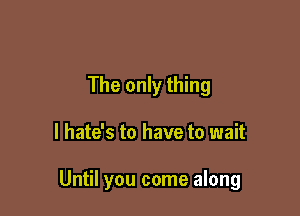 The only thing

I hate's to have to wait

Until you come along