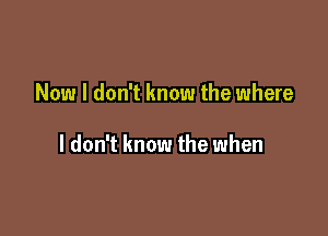 Now I don't know the where

I don't know the when