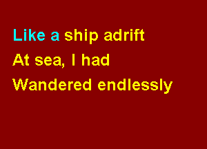 Like a ship adrift
At sea, I had

Wandered endlessly