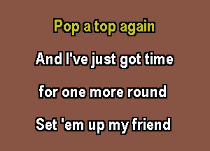 Pop a top again
And I've just got time

for one more round

Set 'em up my friend