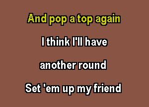 And pop a top again
lthink I'll have

another round

Set 'em up my friend
