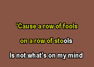 'Cause a row of fools

on a row of stools

Is not what's on my mind