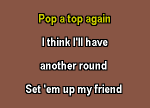 Pop a top again
lthink I'll have

another round

Set 'em up my friend