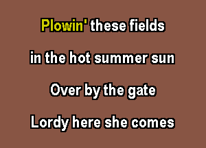 Plowin' these fields
in the hot summer sun

Over by the gate

Lordy here she comes