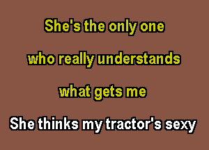 She's the only one
who really understands

what gets me

She thinks my tractor's sexy