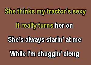 She thinks my tractor's sexy
It really turns her on

She's always starin' at me

While I'm chuggin' along