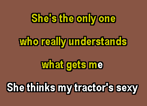 She's the only one
who really understands

what gets me

She thinks my tractor's sexy