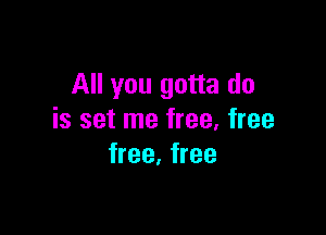 All you gotta do

is set me free, free
free. free