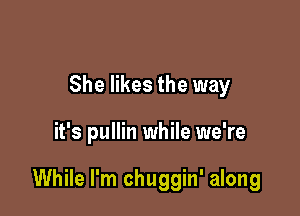 She likes the way

it's pullin while we're

While I'm chuggin' along