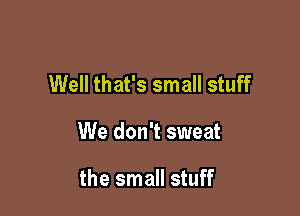 Well that's small stuff

We don't sweat

the small stuff