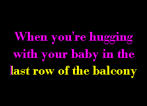 When you're hugging
With your baby in the
last row of the balcony