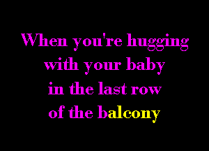 When you're hugging
with your baby
in the last row

of the balcony