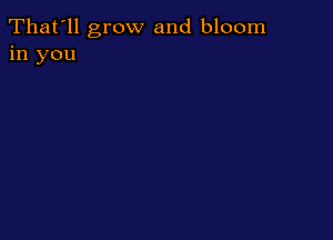 That'll grow and bloom
in you