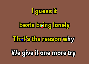 I guess it
beats being lonely

Thrt's the reason why

We give it one more try