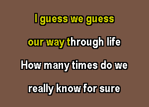 I guess we guess

our way through life
How many times do we

really know for sure