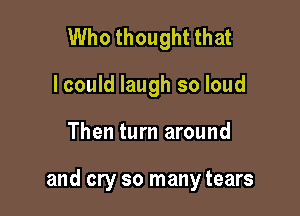 Who thought that
I could laugh so loud

Then turn around

and cry so many tears