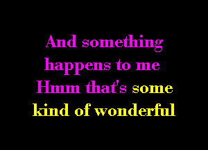 And something
happens to me
Hmm that's some
kind of wonderful