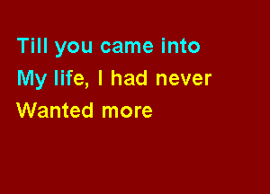 Till you came into
My life, I had never

Wanted more